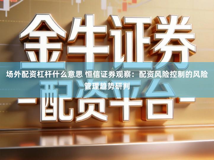 场外配资杠杆什么意思 恒信证券观察：配资风险控制的风险管理趋势研判