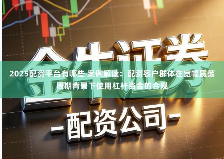 2025配资平台有哪些 案例解读:配资客户群体在宽幅震荡周期背景下使用杠杆资金的合规