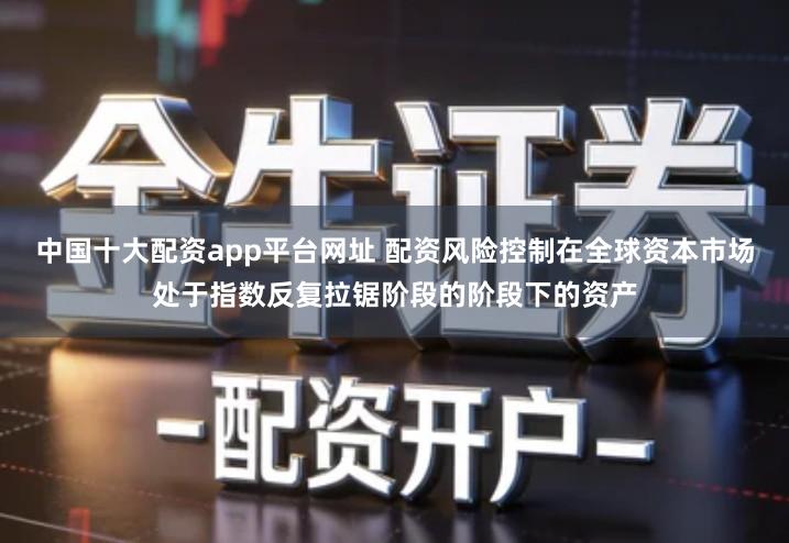 中国十大配资app平台网址 配资风险控制在全球资本市场处于指数反复拉锯阶段的阶段下的资产