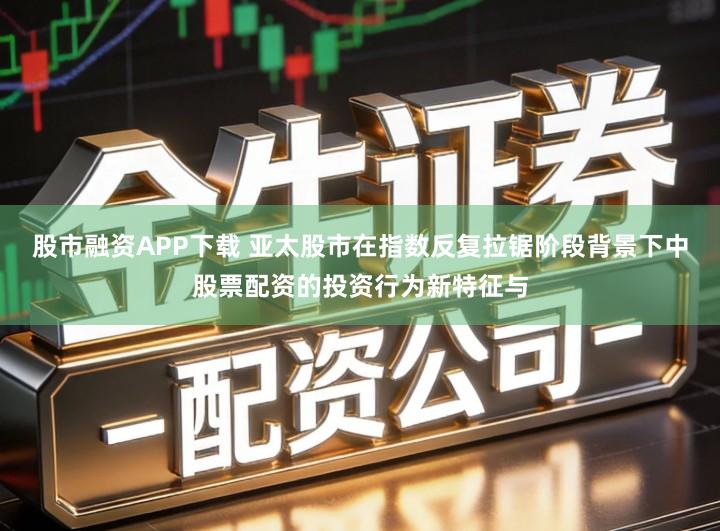 股市融资APP下载 亚太股市在指数反复拉锯阶段背景下中股票配资的投资行为新特征与