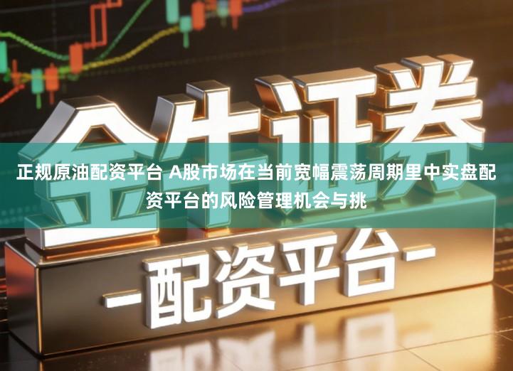 正规原油配资平台 A股市场在当前宽幅震荡周期里中实盘配资平台的风险管理机会与挑