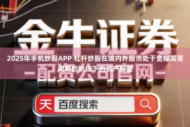 2025年手机炒股APP 杠杆炒股在境内外股市处于宽幅震荡周期的阶段下的资产配置