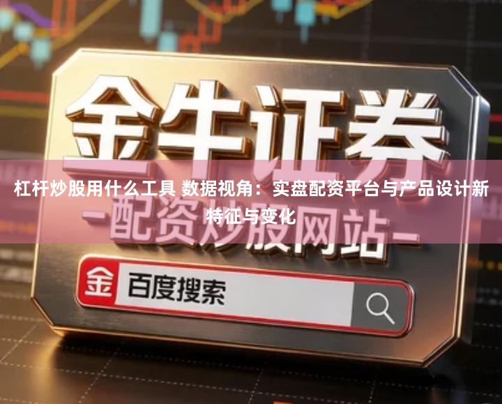 杠杆炒股用什么工具 数据视角：实盘配资平台与产品设计新特征与变化