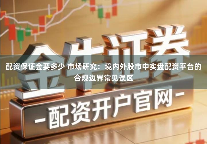 配资保证金要多少 市场研究：境内外股市中实盘配资平台的合规边界常见误区