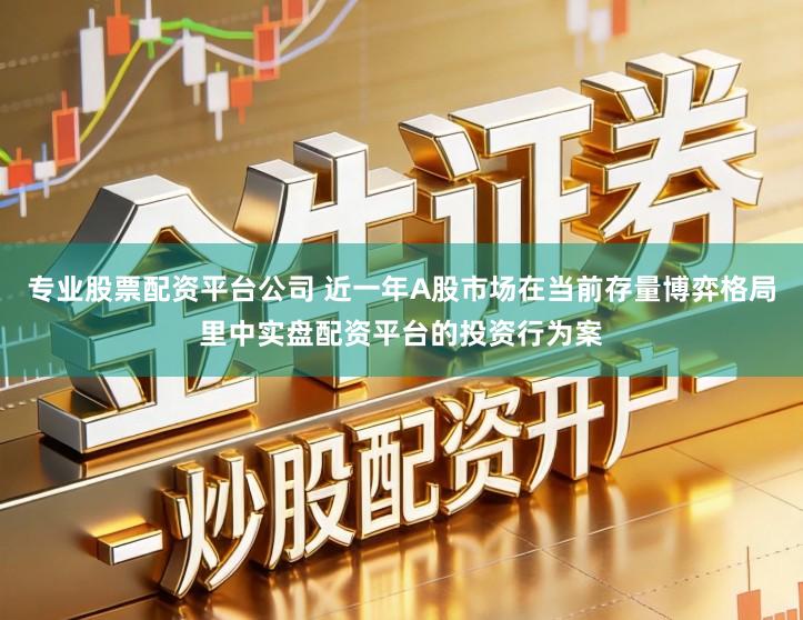 专业股票配资平台公司 近一年A股市场在当前存量博弈格局里中实盘配资平台的投资行为案