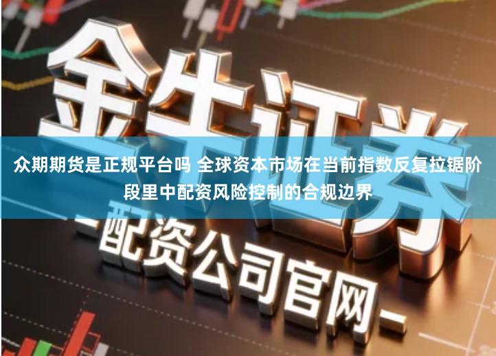众期期货是正规平台吗 全球资本市场在当前指数反复拉锯阶段里中配资风险控制的合规边界