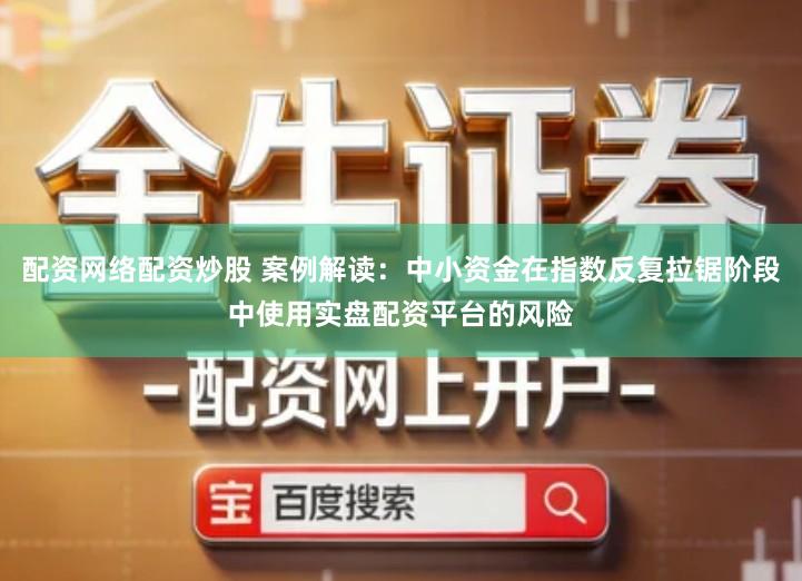 配资网络配资炒股 案例解读：中小资金在指数反复拉锯阶段中使用实盘配资平台的风险