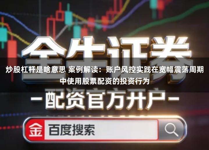 炒股杠杆是啥意思 案例解读：账户风控实践在宽幅震荡周期中使用股票配资的投资行为