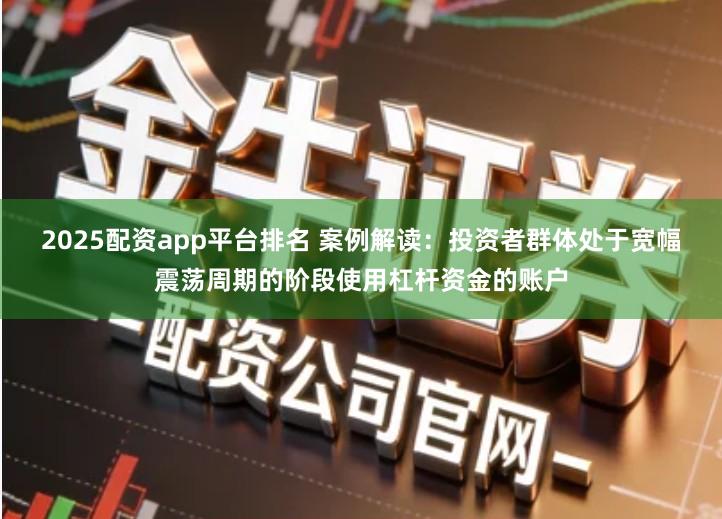2025配资app平台排名 案例解读：投资者群体处于宽幅震荡周期的阶段使用杠杆资金的账户