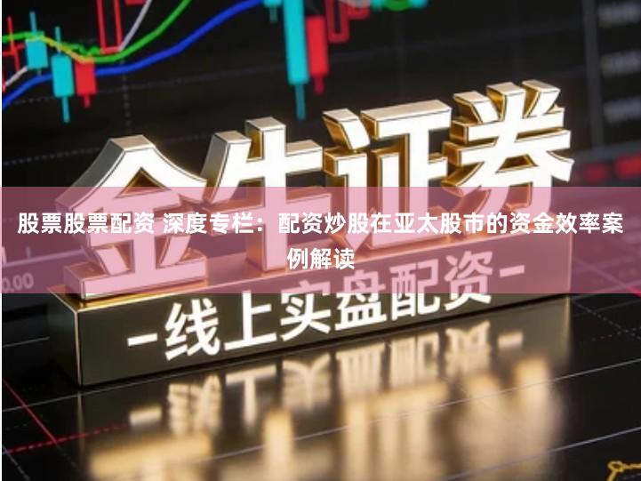 股票股票配资 深度专栏：配资炒股在亚太股市的资金效率案例解读