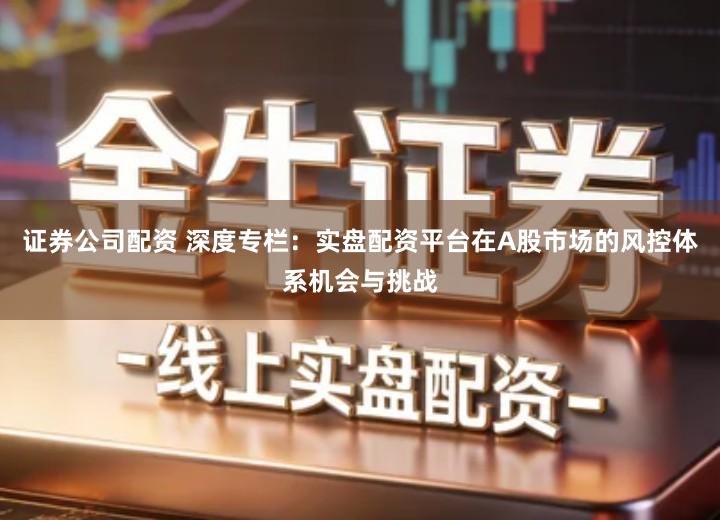 证券公司配资 深度专栏：实盘配资平台在A股市场的风控体系机会与挑战