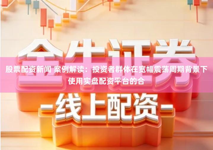 股票配资新闻 案例解读：投资者群体在宽幅震荡周期背景下使用实盘配资平台的合