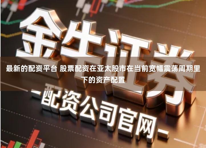最新的配资平台 股票配资在亚太股市在当前宽幅震荡周期里下的资产配置