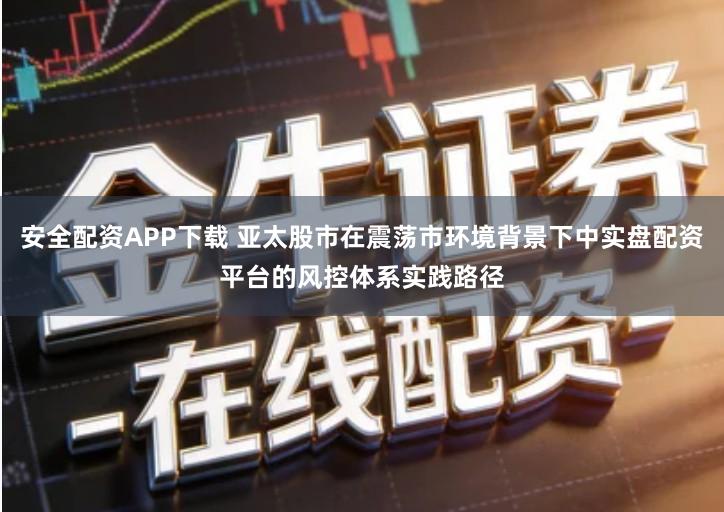 安全配资APP下载 亚太股市在震荡市环境背景下中实盘配资平台的风控体系实践路径