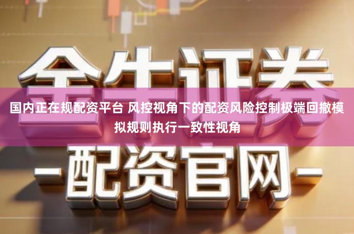 国内正在规配资平台 风控视角下的配资风险控制极端回撤模拟规则执行一致性视角