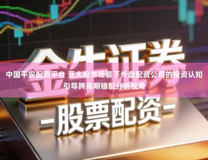 中国平安配资平台 亚太股市场景下外盘配资公司的投资认知引导跨周期错配分析视角