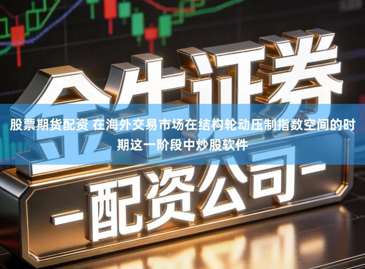 股票期货配资 在海外交易市场在结构轮动压制指数空间的时期这一阶段中炒股软件