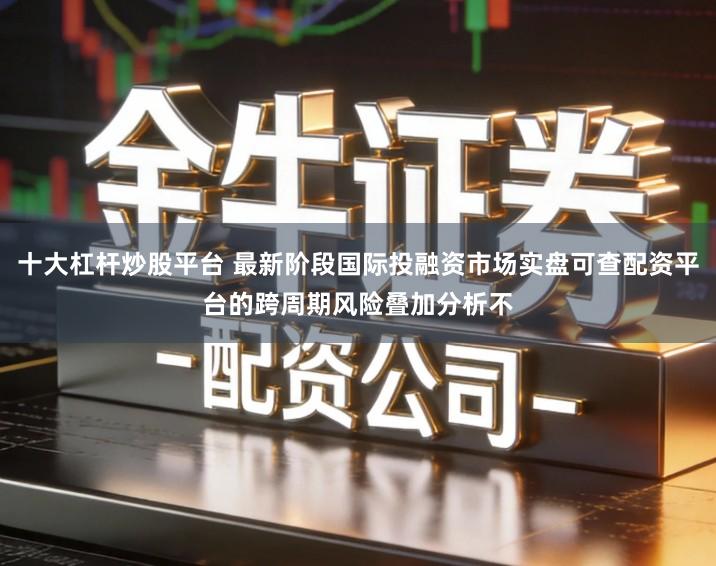 十大杠杆炒股平台 最新阶段国际投融资市场实盘可查配资平台的跨周期风险叠加分析不