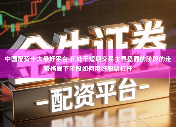 中国配资十大最好平台 在处于短期交易主导盘面的阶段的走势格局下阶段如何用好股票杠杆